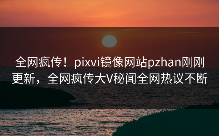 全网疯传！pixvi镜像网站pzhan刚刚更新，全网疯传大V秘闻全网热议不断