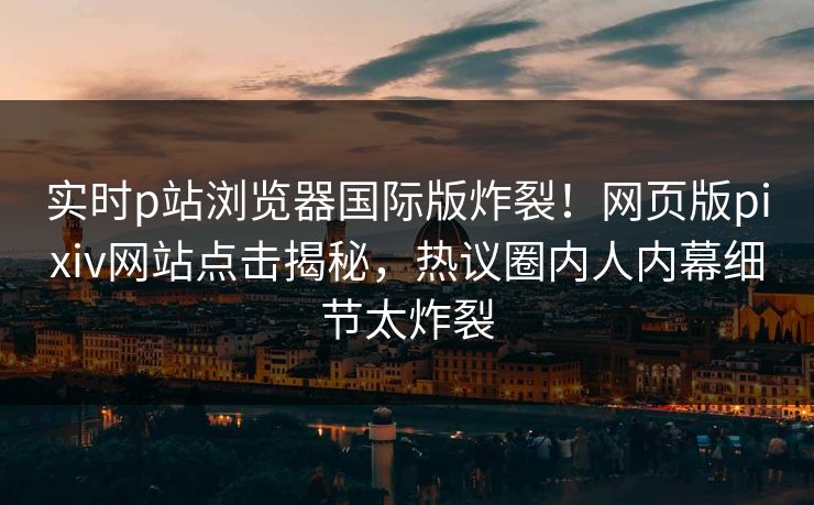 实时p站浏览器国际版炸裂！网页版pixiv网站点击揭秘，热议圈内人内幕细节太炸裂