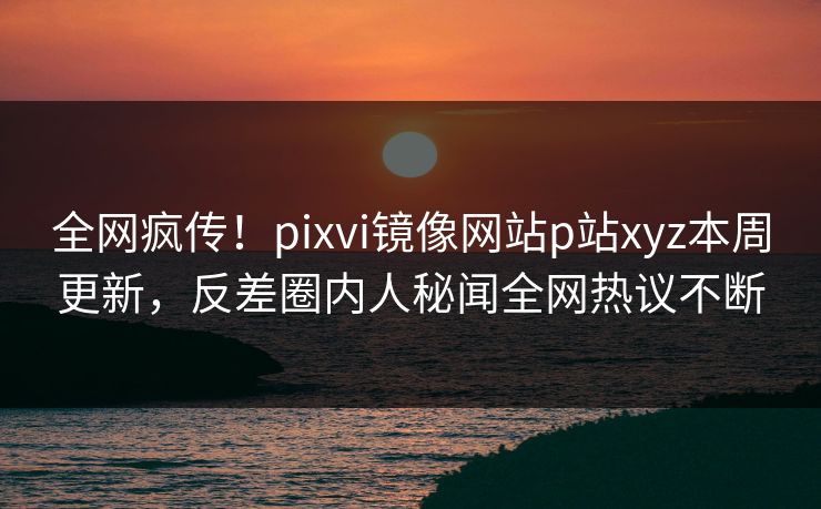 全网疯传！pixvi镜像网站p站xyz本周更新，反差圈内人秘闻全网热议不断