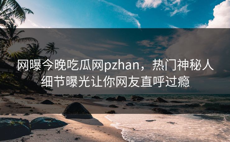 网曝今晚吃瓜网pzhan，热门神秘人细节曝光让你网友直呼过瘾