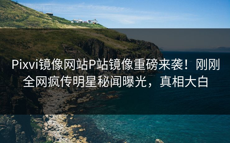 Pixvi镜像网站P站镜像重磅来袭！刚刚全网疯传明星秘闻曝光，真相大白
