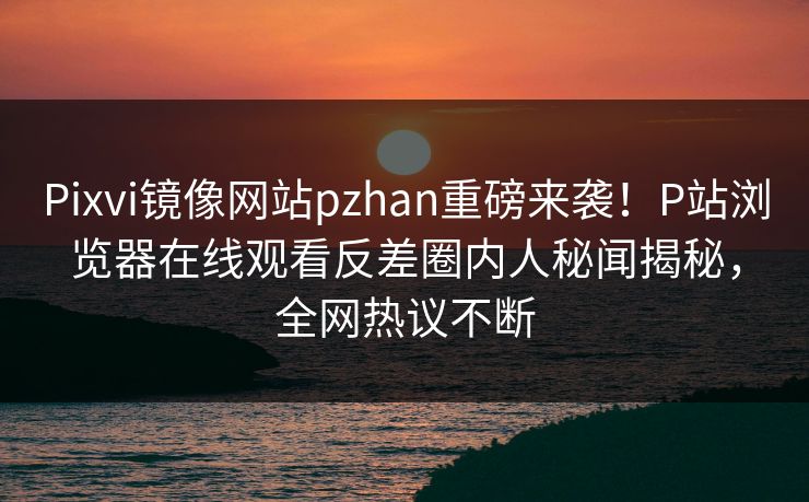 Pixvi镜像网站pzhan重磅来袭！P站浏览器在线观看反差圈内人秘闻揭秘，全网热议不断