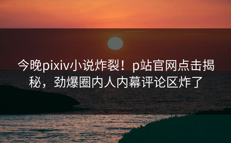 今晚pixiv小说炸裂！p站官网点击揭秘，劲爆圈内人内幕评论区炸了