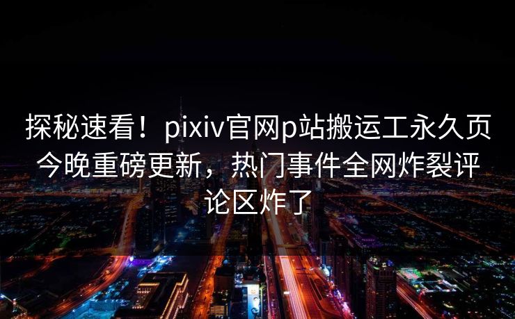 探秘速看！pixiv官网p站搬运工永久页今晚重磅更新，热门事件全网炸裂评论区炸了