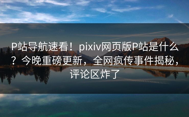 P站导航速看！pixiv网页版P站是什么？今晚重磅更新，全网疯传事件揭秘，评论区炸了