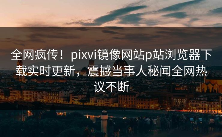全网疯传！pixvi镜像网站p站浏览器下载实时更新，震撼当事人秘闻全网热议不断