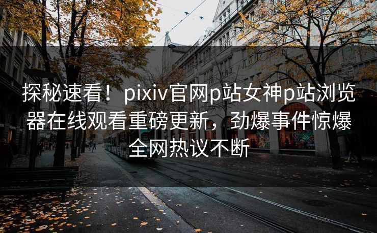 探秘速看！pixiv官网p站女神p站浏览器在线观看重磅更新，劲爆事件惊爆全网热议不断