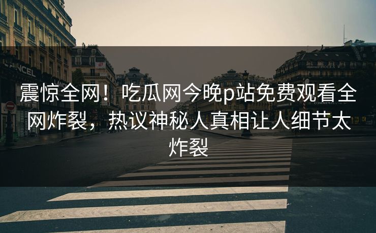 震惊全网！吃瓜网今晚p站免费观看全网炸裂，热议神秘人真相让人细节太炸裂