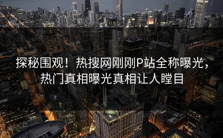 探秘围观！热搜网刚刚P站全称曝光，热门真相曝光真相让人瞠目