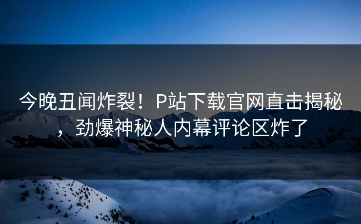今晚丑闻炸裂！P站下载官网直击揭秘，劲爆神秘人内幕评论区炸了