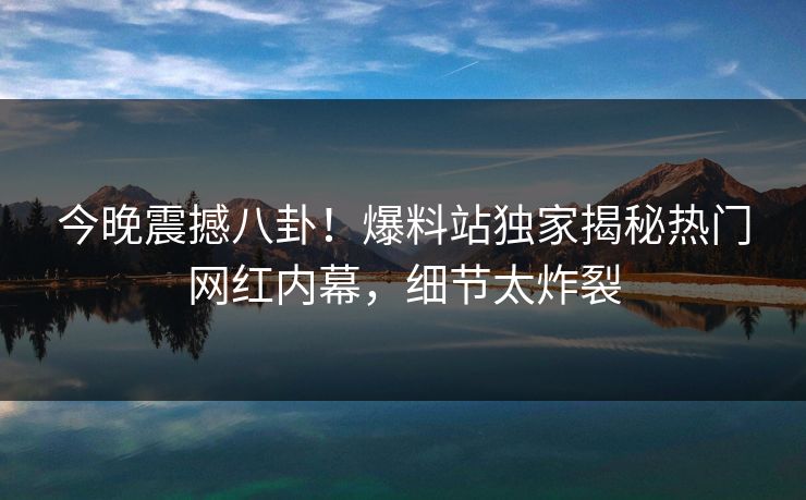 今晚震撼八卦！爆料站独家揭秘热门网红内幕，细节太炸裂