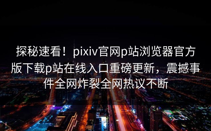 探秘速看！pixiv官网p站浏览器官方版下载p站在线入口重磅更新，震撼事件全网炸裂全网热议不断