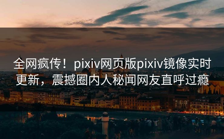 全网疯传！pixiv网页版pixiv镜像实时更新，震撼圈内人秘闻网友直呼过瘾