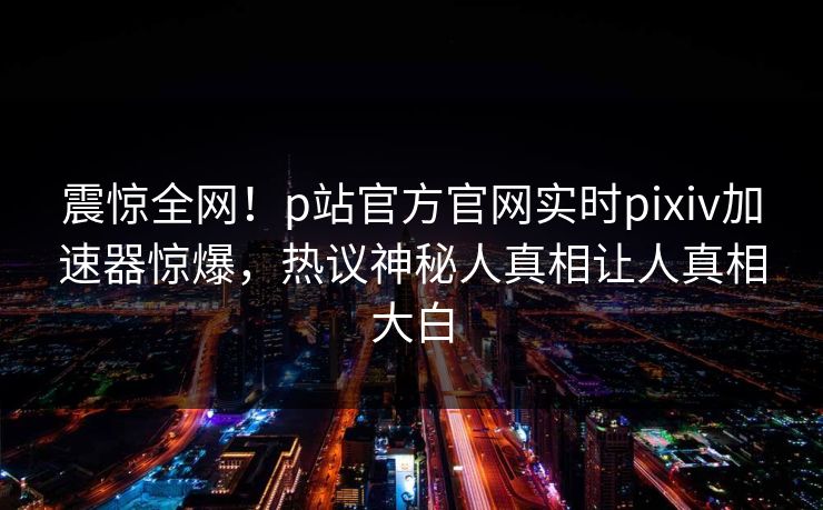 震惊全网！p站官方官网实时pixiv加速器惊爆，热议神秘人真相让人真相大白
