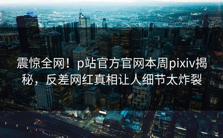 震惊全网！p站官方官网本周pixiv揭秘，反差网红真相让人细节太炸裂