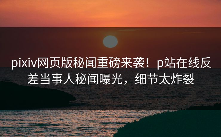 pixiv网页版秘闻重磅来袭！p站在线反差当事人秘闻曝光，细节太炸裂