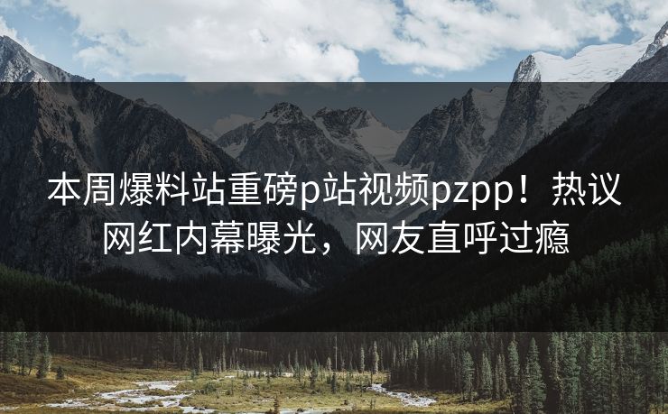 本周爆料站重磅p站视频pzpp！热议网红内幕曝光，网友直呼过瘾