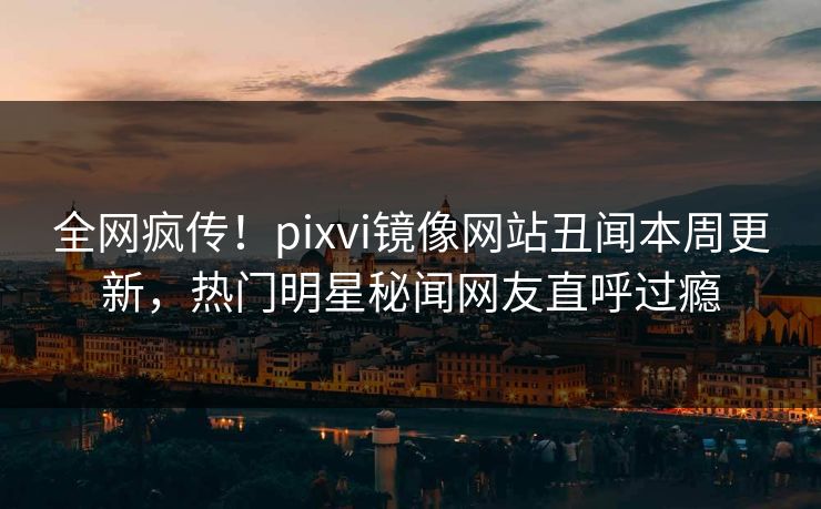 全网疯传！pixvi镜像网站丑闻本周更新，热门明星秘闻网友直呼过瘾