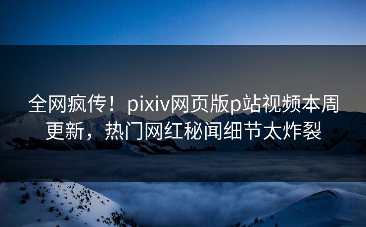 全网疯传！pixiv网页版p站视频本周更新，热门网红秘闻细节太炸裂