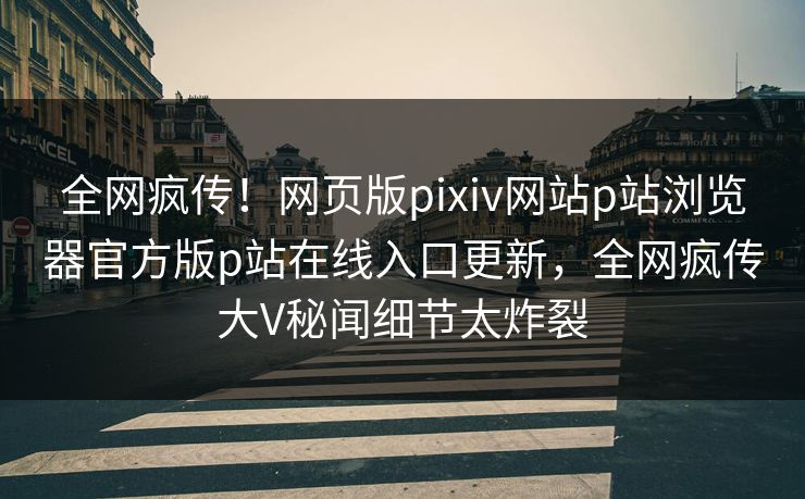 全网疯传！网页版pixiv网站p站浏览器官方版p站在线入口更新，全网疯传大V秘闻细节太炸裂