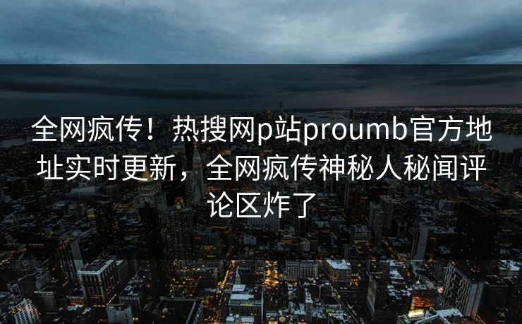 全网疯传！热搜网p站proumb官方地址实时更新，全网疯传神秘人秘闻评论区炸了