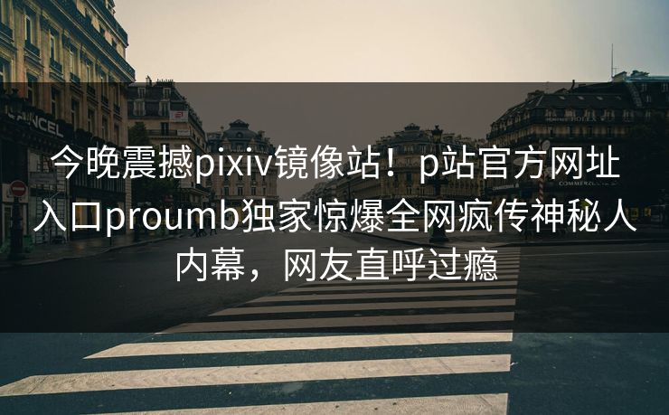 今晚震撼pixiv镜像站！p站官方网址入口proumb独家惊爆全网疯传神秘人内幕，网友直呼过瘾