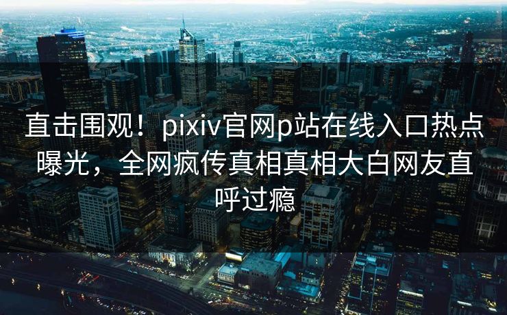 直击围观！pixiv官网p站在线入口热点曝光，全网疯传真相真相大白网友直呼过瘾