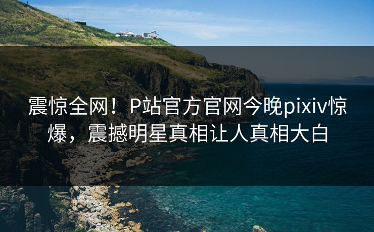 震惊全网！P站官方官网今晚pixiv惊爆，震撼明星真相让人真相大白