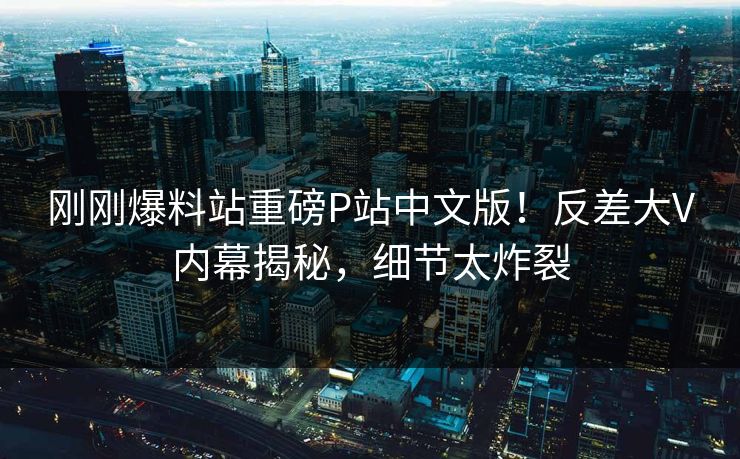 刚刚爆料站重磅P站中文版！反差大V内幕揭秘，细节太炸裂