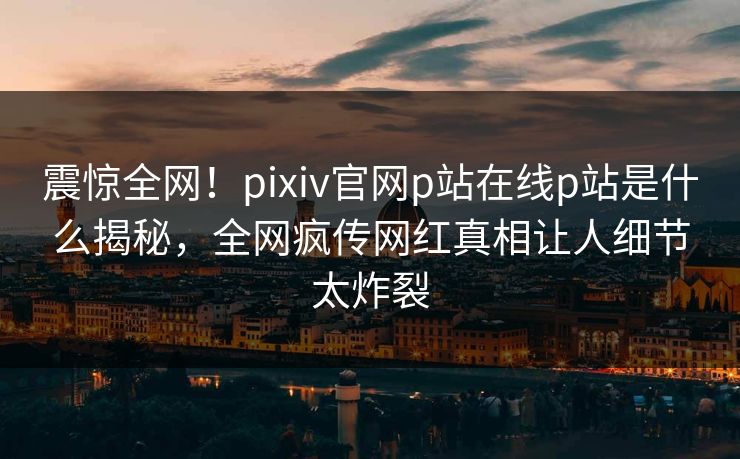 震惊全网！pixiv官网p站在线p站是什么揭秘，全网疯传网红真相让人细节太炸裂