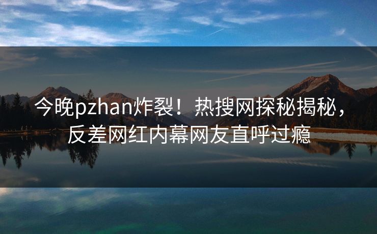 今晚pzhan炸裂！热搜网探秘揭秘，反差网红内幕网友直呼过瘾