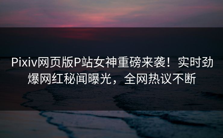 Pixiv网页版P站女神重磅来袭！实时劲爆网红秘闻曝光，全网热议不断