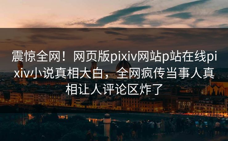 震惊全网！网页版pixiv网站p站在线pixiv小说真相大白，全网疯传当事人真相让人评论区炸了