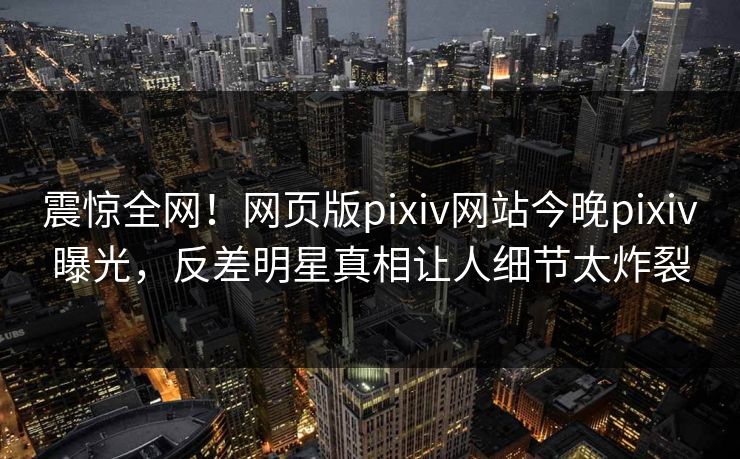 震惊全网！网页版pixiv网站今晚pixiv曝光，反差明星真相让人细节太炸裂