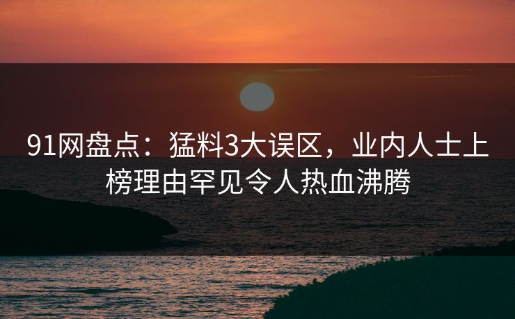 91网盘点：猛料3大误区，业内人士上榜理由罕见令人热血沸腾