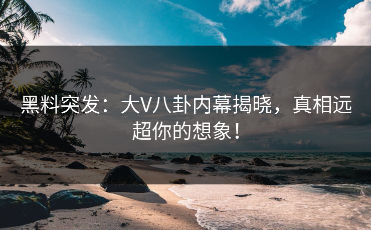 黑料突发：大V八卦内幕揭晓，真相远超你的想象！