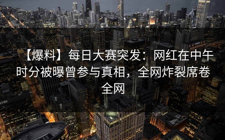 【爆料】每日大赛突发：网红在中午时分被曝曾参与真相，全网炸裂席卷全网