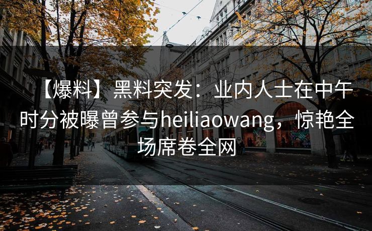 【爆料】黑料突发：业内人士在中午时分被曝曾参与heiliaowang，惊艳全场席卷全网