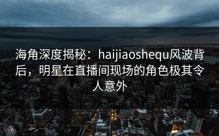 海角深度揭秘：haijiaoshequ风波背后，明星在直播间现场的角色极其令人意外