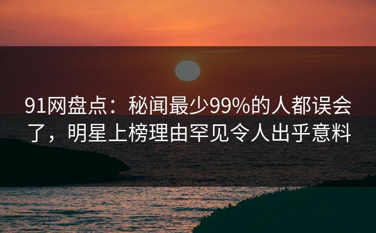91网盘点：秘闻最少99%的人都误会了，明星上榜理由罕见令人出乎意料