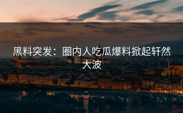 黑料突发：圈内人吃瓜爆料掀起轩然大波