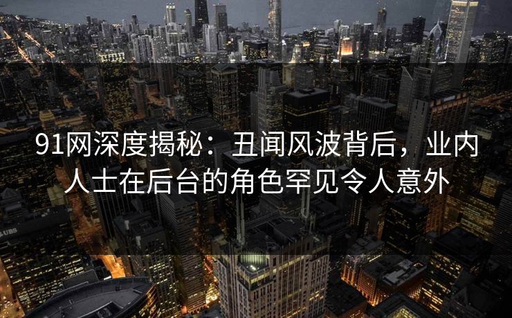 91网深度揭秘：丑闻风波背后，业内人士在后台的角色罕见令人意外