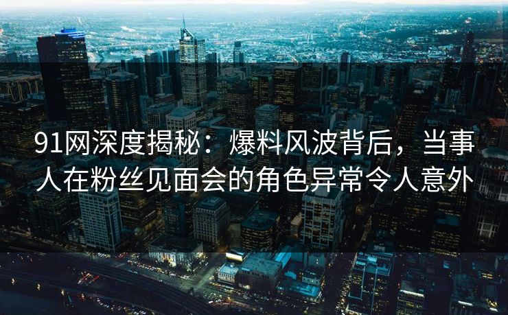 91网深度揭秘：爆料风波背后，当事人在粉丝见面会的角色异常令人意外