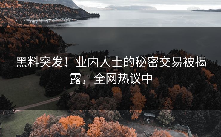 黑料突发！业内人士的秘密交易被揭露，全网热议中
