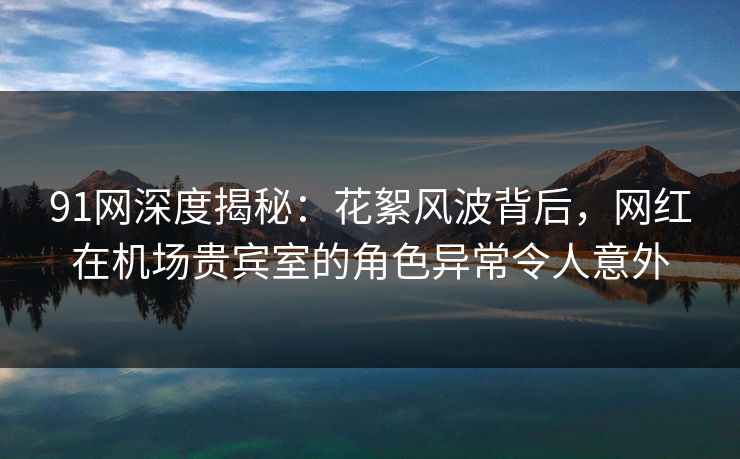 91网深度揭秘：花絮风波背后，网红在机场贵宾室的角色异常令人意外