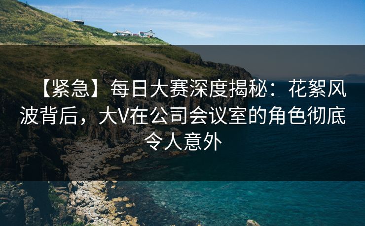 【紧急】每日大赛深度揭秘：花絮风波背后，大V在公司会议室的角色彻底令人意外