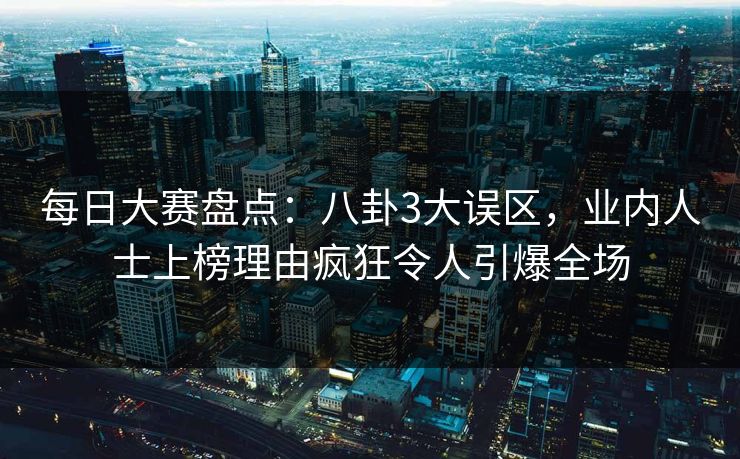 每日大赛盘点：八卦3大误区，业内人士上榜理由疯狂令人引爆全场