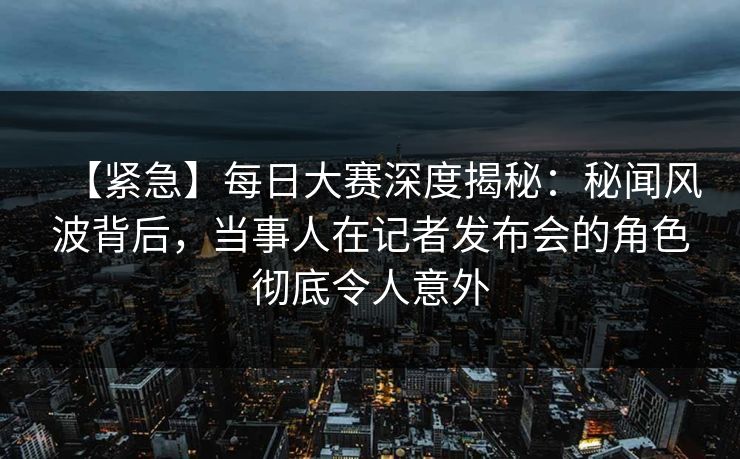 【紧急】每日大赛深度揭秘：秘闻风波背后，当事人在记者发布会的角色彻底令人意外