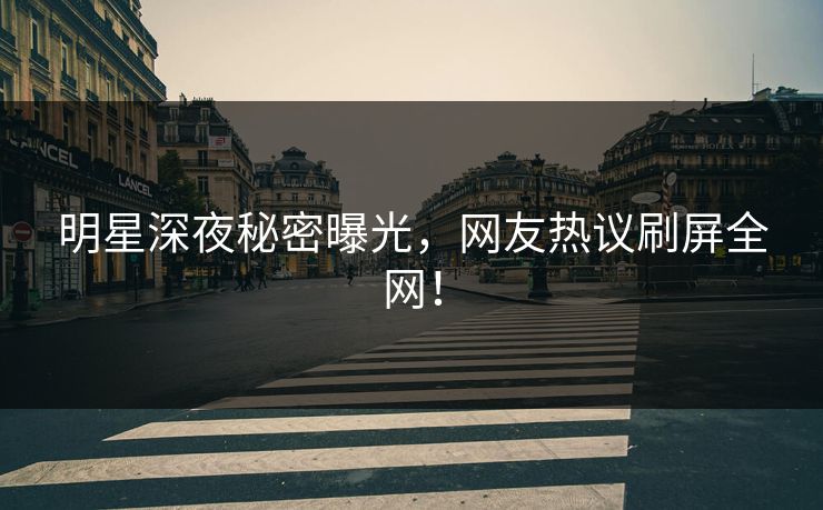 明星深夜秘密曝光，网友热议刷屏全网！