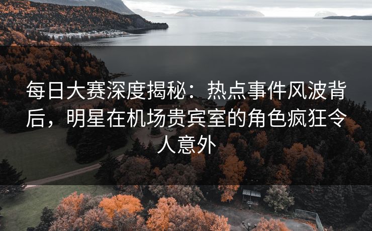 每日大赛深度揭秘：热点事件风波背后，明星在机场贵宾室的角色疯狂令人意外